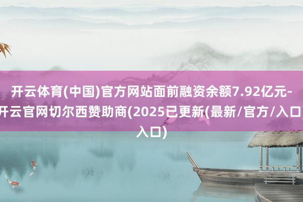 开云体育(中国)官方网站面前融资余额7.92亿元-开云官网切尔西赞助商(2025已更新(最新/官方/入口)