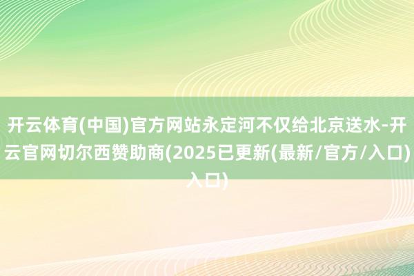 开云体育(中国)官方网站永定河不仅给北京送水-开云官网切尔西赞助商(2025已更新(最新/官方/入口)