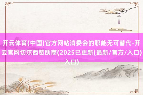 开云体育(中国)官方网站消委会的职能无可替代-开云官网切尔西赞助商(2025已更新(最新/官方/入口)