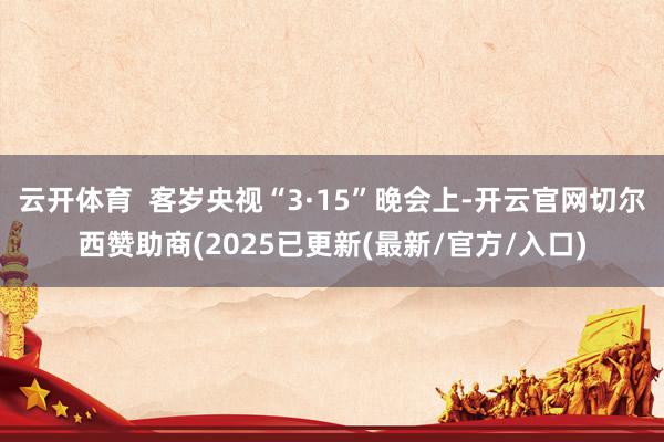 云开体育  客岁央视“3·15”晚会上-开云官网切尔西赞助商(2025已更新(最新/官方/入口)
