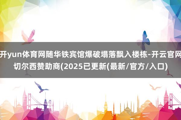 开yun体育网随华铁宾馆爆破塌落飘入楼栋-开云官网切尔西赞助商(2025已更新(最新/官方/入口)