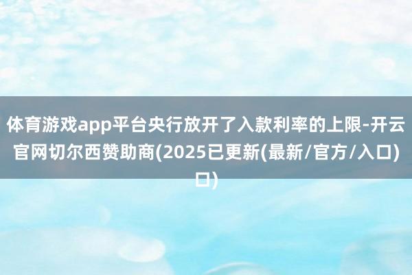 体育游戏app平台央行放开了入款利率的上限-开云官网切尔西赞助商(2025已更新(最新/官方/入口)