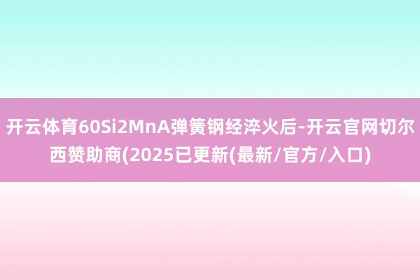 开云体育60Si2MnA弹簧钢经淬火后-开云官网切尔西赞助商(2025已更新(最新/官方/入口)