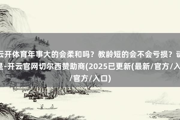 云开体育年事大的会柔和吗？教龄短的会不会亏损？谜底是-开云官网切尔西赞助商(2025已更新(最新/官方/入口)